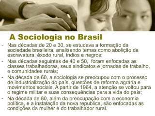 A Sociologia no Brasil
- Nas décadas de 20 e 30, se estudava a formação da
sociedade brasileira, analisando temas como abolição da
escravatura, êxodo rural, índios e negros;
- Nas décadas seguintes de 40 e 50, foram enfocadas as
classes trabalhadoras, seus sindicatos e jornadas de trabalho,
e comunidades rurais;
- Na década de 60, a sociologia se preocupou com o processo
de industrialização do país, questões de reforma agrária e
movimentos sociais. A partir de 1964, a atenção se voltou para
o regime militar e suas consequências para a vida do país;
- Na década de 80, além da preocupação com a economia
política, e a instalação da nova republica, são enfocadas as
condições da mulher e do trabalhador rural.
 