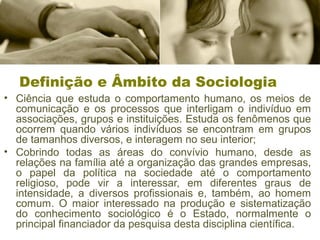 Definição e Âmbito da Sociologia
• Ciência que estuda o comportamento humano, os meios de
comunicação e os processos que interligam o indivíduo em
associações, grupos e instituições. Estuda os fenômenos que
ocorrem quando vários indivíduos se encontram em grupos
de tamanhos diversos, e interagem no seu interior;
• Cobrindo todas as áreas do convívio humano, desde as
relações na família até a organização das grandes empresas,
o papel da política na sociedade até o comportamento
religioso, pode vir a interessar, em diferentes graus de
intensidade, a diversos profissionais e, também, ao homem
comum. O maior interessado na produção e sistematização
do conhecimento sociológico é o Estado, normalmente o
principal financiador da pesquisa desta disciplina científica.
 