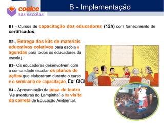 B1 – Cursos de capacitação dos educadores (12h) com fornecimento de
certificados;
B2 – Entrega dos kits de materiais
educativos coletivos para escola e
agendas para todos os educadores da
escola;
B3– Os educadores desenvolvem com
a comunidade escolar os planos de
ações que elaboraram durante o curso
e o seminário de capacitação. Ex: CICE
B4 – Apresentação da peça de teatro
“As aventuras do Lampinha” e da visita
da carreta de Educação Ambiental.
B - Implementação
 
