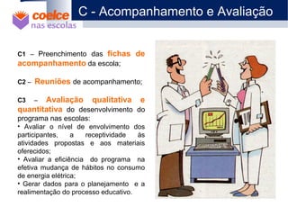 1 O Projeto
2 Objetivos
3 Metodologia / Descrição de Etapas
4 Abrangência
5 Benefícios
6 Metas
7 Materiais Didáticos
C1 – Preenchimento das fichas de
acompanhamento da escola;
C2 – Reuniões de acompanhamento;
C3 – Avaliação qualitativa e
quantitativa do desenvolvimento do
programa nas escolas:
• Avaliar o nível de envolvimento dos
participantes, a receptividade às
atividades propostas e aos materiais
oferecidos;
• Avaliar a eficiência do programa na
efetiva mudança de hábitos no consumo
de energia elétrica;
• Gerar dados para o planejamento e a
realimentação do processo educativo.
C - Acompanhamento e Avaliação
 