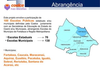 Este projeto envolve a participação de
100 Escolas Públicas estaduais e/ou
municipais definidas pela Coelce juntamente
com as Secretárias de Educação do Estado do
Ceará e/ou Municipais, abrangendo Escolas do
Município de Fortaleza e Região Metropolitana:
• Escolas Estaduais 70
• Escolas Municipais 130
• Municípios:
Fortaleza, Caucaia, Maracanaú,
Aquiraz, Eusébio, Pacatuba, Iguatú,
Sobral, Reriutaba, Santana do
Acaraú, etc
Abrangência
 