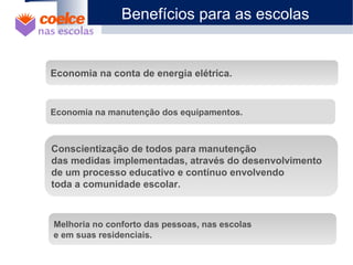 1 O Projeto
2 Objetivos
3 Metodologia / Descrição de Etapas
4 Abrangência
5 Benefícios
6 Metas
7 Materiais Didáticos
Economia na conta de energia elétrica.
Economia na manutenção dos equipamentos.
Conscientização de todos para manutenção
das medidas implementadas, através do desenvolvimento
de um processo educativo e contínuo envolvendo
toda a comunidade escolar.
Melhoria no conforto das pessoas, nas escolas
e em suas residenciais.
Benefícios para as escolas
 