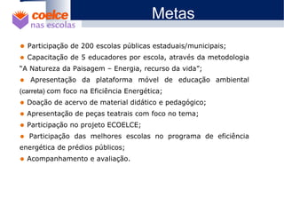 1 O Projeto
2 Objetivos
3 Metodologia / Descrição de Etapas
4 Abrangência
5 Benefícios
6 Metas
7 Materiais Didáticos12
8 7
910
12
8 7
910
• Participação de 200 escolas públicas estaduais/municipais;
• Capacitação de 5 educadores por escola, através da metodologia
“A Natureza da Paisagem – Energia, recurso da vida”;
• Apresentação da plataforma móvel de educação ambiental
(carreta) com foco na Eficiência Energética;
• Doação de acervo de material didático e pedagógico;
• Apresentação de peças teatrais com foco no tema;
• Participação no projeto ECOELCE;
• Participação das melhores escolas no programa de eficiência
energética de prédios públicos;
• Acompanhamento e avaliação.
Metas
 