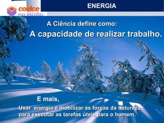 Usar energia é mobilizar as forças da naturezaUsar energia é mobilizar as forças da natureza
para executar as tarefas úteis para o homem.para executar as tarefas úteis para o homem.
A Ciência define como:A Ciência define como:
A capacidade de realizar trabalho.A capacidade de realizar trabalho.
ENERGIA
E mais,
 