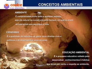 CONCEITOS AMBIENTAIS
AMBIENTEAMBIENTE
É compreendido como todo e qualquer espaço,É compreendido como todo e qualquer espaço,
seja ele natural ou construído pelo homem, no qual ocorremseja ele natural ou construído pelo homem, no qual ocorrem
as interações que permitem a vida.as interações que permitem a vida.
CIDADANIACIDADANIA
É a qualidade do indivíduo de gozar seus direitos civis eÉ a qualidade do indivíduo de gozar seus direitos civis e
políticos e de desempenhar seus deveres.políticos e de desempenhar seus deveres.
EDUCAÇÃO AMBIENTAL
É o processo educativo voltado para
desenvolver conhecimentos e hábitos
que levam em conta o respeito ao ambiente.
 