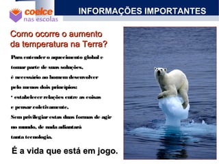 Como ocorre o aumentoComo ocorre o aumento
da temperatura na Terra?da temperatura na Terra?
Para entendero aquecimento global ePara entendero aquecimento global e
tomarparte de suas soluções,tomarparte de suas soluções,
é necessário ao homemdesenvolveré necessário ao homemdesenvolver
pelo menos dois princípios:pelo menos dois princípios:
• estabelecerrelações entre as coisasestabelecerrelações entre as coisas
e pensarcoletivamente,e pensarcoletivamente,
Semprivilegiarestas duas formas de agirSemprivilegiarestas duas formas de agir
no mundo, de nada adiantaráno mundo, de nada adiantará
tanta tecnologia.tanta tecnologia.
INFORMAÇÕES IMPORTANTES
É a vida que está em jogo.É a vida que está em jogo.
 