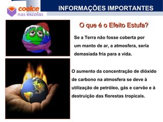 O que é o Efeito Estufa?O que é o Efeito Estufa?
INFORMAÇÕES IMPORTANTES
Se a Terra não fosse coberta por
um manto de ar, a atmosfera, seria
demasiada fria para a vida.
O aumento da concentração de dióxido
de carbono na atmosfera se deve à
utilização de petróleo, gás e carvão e à
destruição das florestas tropicais.
 