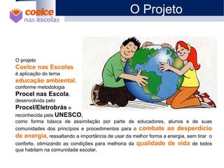 O projeto
Coelce nas Escolas
é aplicação do tema
educação ambiental,
conforme metodologia
Procel nas Escola,
desenvolvida pelo
Procel/Eletrobrás e
reconhecida pela UNESCO,
como forma básica de assimilação por parte de educadores, alunos e de suas
comunidades dos princípios e procedimentos para o combate ao desperdício
de energia, ressaltando a importância de usar da melhor forma a energia, sem tirar o
conforto, otimizando as condições para melhoria da qualidade de vida de todos
que habitam na comunidade escolar.
O Projeto
 