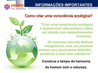 INFORMAÇÕES IMPORTANTES
“Criar uma consciência ecológica
é desenvolver uma postura critica
em relação aos comportamentos
humanos.
Os recursos não são dádivas
inesgotáveis, mas um precioso
tesouro que precisamos defender,
preservar e usar com sabedoria.”
Como criar uma consciência ecológica?Como criar uma consciência ecológica?
Construa o tempo da harmonia
do homem com a natureza.
 