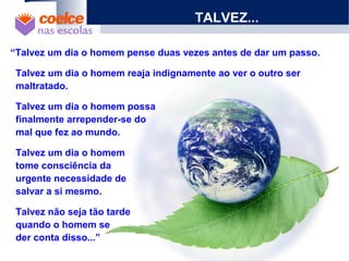 TALVEZ...
“Talvez um dia o homem pense duas vezes antes de dar um passo.
Talvez um dia o homem reaja indignamente ao ver o outro ser
maltratado.
Talvez um dia o homem possa
finalmente arrepender-se do
mal que fez ao mundo.
Talvez um dia o homem
tome consciência da
urgente necessidade de
salvar a si mesmo.
Talvez não seja tão tarde
quando o homem se
der conta disso...”
 