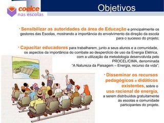 Objetivos
• Sensibilizar as autoridades da área de Educação e principalmente os
gestores das Escolas, mostrando a importância do envolvimento da direção da escola
para o sucesso do projeto;
• Capacitar educadores para trabalharem, junto a seus alunos e a comunidade,
os aspectos da importância do combate ao desperdício de uso da Energia Elétrica,
com a utilização da metodologia desenvolvida pelo
PROCEL/CIMA, denominada
“A Natureza da Paisagem – Energia, recurso da vida”;
• Disseminar os recursos
pedagógicos e didáticos
existentes, sobre o
uso racional de energia,
a serem distribuídos gratuitamente
às escolas e comunidade
participantes do projeto.
 