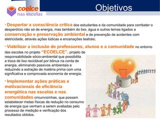 1 O Projeto
2 Objetivos
3 Metodologia / Descrição de Etapas
4 Abrangência
5 Benefícios
6 Metas
7 Materiais Didáticos
• Despertar a consciência crítica dos estudantes e da comunidade para combater o
desperdício não só de energia, mas também do lixo, água e outros temas ligados a
conservação e preservação ambiental e de prevenção de acidentes com
eletricidade, através ações lúdicas e encenações teatrais;
• Viabilizar a inclusão de professores, alunos e a comunidade no entorno
das escolas no projeto “ECOELCE”, projeto de
responsabilidade sócio-ambiental que possibilita
a troca de lixo reciclável por bônus na conta de
energia, eliminando passivos ambientais e
reduzindo a extração de matéria prima com uma
significativa e comprovada economia de energia;
• Implementar ações práticas e
motivacionais de eficiência
energética nas escolas e nas
comunidades circunvizinhas, que possam
estabelecer metas físicas de redução no consumo
de energia que venham a serem avaliadas pelo
processo de medição e verificação dos
resultados obtidos.
Objetivos
 