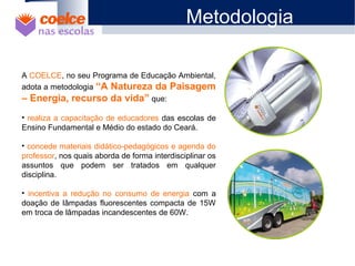 1 O Projeto
2 Objetivos
3 Metodologia / Descrição de Etapas
4 Abrangência
5 Benefícios
6 Metas
7 Materiais Didáticos
A COELCE, no seu Programa de Educação Ambiental,
adota a metodologia “A Natureza da Paisagem
– Energia, recurso da vida” que:
• realiza a capacitação de educadores das escolas de
Ensino Fundamental e Médio do estado do Ceará.
• concede materiais didático-pedagógicos e agenda do
professor, nos quais aborda de forma interdisciplinar os
assuntos que podem ser tratados em qualquer
disciplina.
• incentiva a redução no consumo de energia com a
doação de lâmpadas fluorescentes compacta de 15W
em troca de lâmpadas incandescentes de 60W.
Metodologia
 