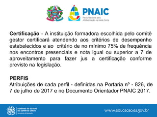 Certificação - A instituição formadora escolhida pelo comitê
gestor certificará atendendo aos critérios de desempenho
estabelecidos e ao critério de no mínimo 75% de frequência
nos encontros presenciais e nota igual ou superior a 7 de
aproveitamento para fazer jus a certificação conforme
previsto na legislação.
PERFIS
Atribuições de cada perfil - definidas na Portaria nº - 826, de
7 de julho de 2017 e no Documento Orientador PNAIC 2017.
 