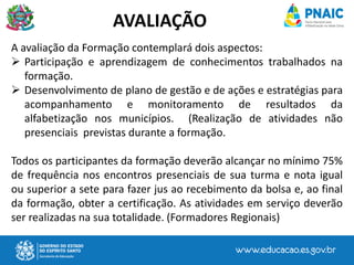 A avaliação da Formação contemplará dois aspectos:
 Participação e aprendizagem de conhecimentos trabalhados na
formação.
 Desenvolvimento de plano de gestão e de ações e estratégias para
acompanhamento e monitoramento de resultados da
alfabetização nos municípios. (Realização de atividades não
presenciais previstas durante a formação.
Todos os participantes da formação deverão alcançar no mínimo 75%
de frequência nos encontros presenciais de sua turma e nota igual
ou superior a sete para fazer jus ao recebimento da bolsa e, ao final
da formação, obter a certificação. As atividades em serviço deverão
ser realizadas na sua totalidade. (Formadores Regionais)
AVALIAÇÃO
 