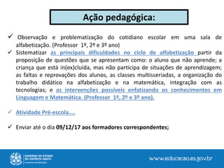  Observação e problematização do cotidiano escolar em uma sala de
alfabetização. (Professor 1º, 2º e 3º ano)
 Sistematizar as principais dificuldades no ciclo de alfabetização partir da
proposição de questões que se apresentam como: o aluno que não aprende; a
criança que está in(ex)cluída, mas não participa de situações de aprendizagem;
as faltas e reprovações dos alunos, as classes multisseriadas, a organização do
trabalho didático na alfabetização e na matemática, integração com as
tecnologias; e as intervenções possíveis enfatizando os conhecimentos em
Linguagem e Matemática. (Professor 1º, 2º e 3º ano).
 Atividade Pré-escola....
 Enviar até o dia 09/12/17 aos formadores correspondentes;
Ação pedagógica:
 