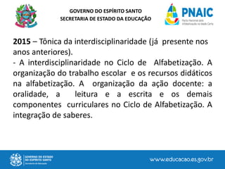 GOVERNO DO ESPÍRITO SANTO
SECRETARIA DE ESTADO DA EDUCAÇÃO
2015 – Tônica da interdisciplinaridade (já presente nos
anos anteriores).
- A interdisciplinaridade no Ciclo de Alfabetização. A
organização do trabalho escolar e os recursos didáticos
na alfabetização. A organização da ação docente: a
oralidade, a leitura e a escrita e os demais
componentes curriculares no Ciclo de Alfabetização. A
integração de saberes.
 