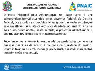 GOVERNO DO ESPÍRITO SANTO
SECRETARIA DE ESTADO DA EDUCAÇÃO
O Pacto Nacional pela Alfabetização na Idade Certa é um
compromisso formal assumido pelos governos federal, do Distrito
Federal, dos estados e municípios de assegurar que todas as crianças
estejam alfabetizadas até os oito anos de idade, ao final do 3.o ano
do ensino fundamental, nesse sentido, o professor alfabetizador é
um dos grandes agentes para atingirmos a meta.
Reconhecemos a formação continuada de professores como uma
das vias principais de acesso à melhoria da qualidade do ensino.
Estamos falando de uma mudança processual, por isso, os impactos
também serão processuais
 