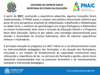 GOVERNO DO ESPÍRITO SANTO
SECRETARIA DE ESTADO DA EDUCAÇÃO
A partir de 2017, analisando a experiência adquirida, algumas inovações foram
implementadas. O PNAIC passa a compor uma política educacional sistêmica que
parte de uma perspectiva ampliada de alfabetização, trabalhando a Alfabetização
na Idade Certa, a melhoria da aprendizagem em Língua Portuguesa e Matemática
no Ensino Fundamental, bem como a inclusão da Educação Infantil e o Programa
Novo Mais Educação. Optou-se por adotar uma estratégia descentralizada para
atender à diversidade de arranjos federativos, além de valorizar experiências
exitosas e inspiradoras.
A principal inovação no programa em 2017 refere-se a um direcionamento maior
na intencionalidade pedagógica das formações e da atuação dos formadores,
articulada a um modelo de fortalecimento da capacidade institucional local,
reforçando a importância de ter, na estrutura de formação e gestão, atores locais
altamente comprometidos com os processos formativos e de monitoramento,
avaliação e intervenção pedagógica.
 