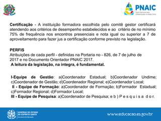 Certificação - A instituição formadora escolhida pelo comitê gestor certificará
atendendo aos critérios de desempenho estabelecidos e ao critério de no mínimo
75% de frequência nos encontros presenciais e nota igual ou superior a 7 de
aproveitamento para fazer jus a certificação conforme previsto na legislação.
PERFIS
Atribuições de cada perfil - definidas na Portaria no - 826, de 7 de julho de
2017 e no Documento Orientador PNAIC 2017.
A leitura da legislação, na íntegra, é fundamental.
I-Equipe de Gestão: a)Coordenador Estadual; b)Coordenador Undime;
c)Coordenador de Gestão; d)Coordenador Regional; e)Coordenador Local;
II - Equipe de Formação: a)Coordenador de Formação; b)Formador Estadual;
c)Formador Regional; d)Formador Local;
III - Equipe de Pesquisa: a)Coordenador de Pesquisa; e b ) P e s q u i s a d o r.
 