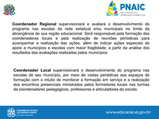 Coordenador Regional supervisionará e avaliará o desenvolvimento do
programa nas escolas da rede estadual e/ou municipais no limite da
abrangência de sua região educacional. Será responsável pela formação dos
coordenadores locais e pela realização de reuniões periódicas para
acompanhar a realização das ações, além de indicar ações especiais de
apoio a municípios e escolas com maior fragilidade, a partir da análise dos
resultados das avaliações realizadas pelos municípios
Coordenador Local supervisionará o desenvolvimento do programa nas
escolas de seu município, por meio de visitas periódicas aos espaços de
formação com o intuito de monitorar a formação em serviço e a realização
dos encontros presenciais ministrados pelos formadores locais nas turmas
de coordenadores pedagógicos, professores e articuladores da escola.
 