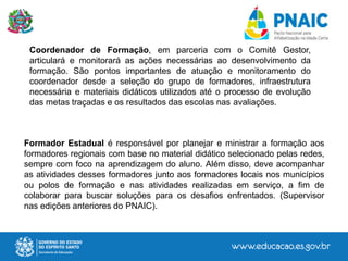 Formador Estadual é responsável por planejar e ministrar a formação aos
formadores regionais com base no material didático selecionado pelas redes,
sempre com foco na aprendizagem do aluno. Além disso, deve acompanhar
as atividades desses formadores junto aos formadores locais nos municípios
ou polos de formação e nas atividades realizadas em serviço, a fim de
colaborar para buscar soluções para os desafios enfrentados. (Supervisor
nas edições anteriores do PNAIC).
Coordenador de Formação, em parceria com o Comitê Gestor,
articulará e monitorará as ações necessárias ao desenvolvimento da
formação. São pontos importantes de atuação e monitoramento do
coordenador desde a seleção do grupo de formadores, infraestrutura
necessária e materiais didáticos utilizados até o processo de evolução
das metas traçadas e os resultados das escolas nas avaliações.
 