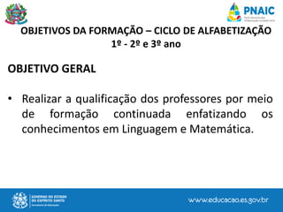 OBJETIVOS DA FORMAÇÃO – CICLO DE ALFABETIZAÇÃO
1º - 2º e 3º ano
OBJETIVO GERAL
• Realizar a qualificação dos professores por meio
de formação continuada enfatizando os
conhecimentos em Linguagem e Matemática.
 