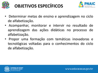 OBJETIVOS ESPECÍFICOS
• Determinar metas de ensino e aprendizagem no ciclo
de alfabetização.
• Acompanhar, monitorar e intervir no resultado de
aprendizagem das ações didáticas no processo de
alfabetização.
• Propor uma formação com temáticas inovadoras e
tecnológicas voltadas para o conhecimentos do ciclo
de alfabetização.
 