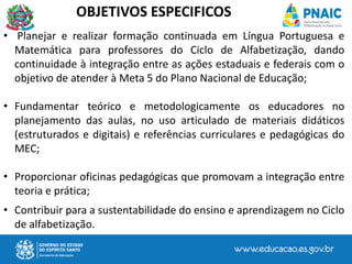• Planejar e realizar formação continuada em Língua Portuguesa e
Matemática para professores do Ciclo de Alfabetização, dando
continuidade à integração entre as ações estaduais e federais com o
objetivo de atender à Meta 5 do Plano Nacional de Educação;
• Fundamentar teórico e metodologicamente os educadores no
planejamento das aulas, no uso articulado de materiais didáticos
(estruturados e digitais) e referências curriculares e pedagógicas do
MEC;
• Proporcionar oficinas pedagógicas que promovam a integração entre
teoria e prática;
• Contribuir para a sustentabilidade do ensino e aprendizagem no Ciclo
de alfabetização.
OBJETIVOS ESPECIFICOS
 
