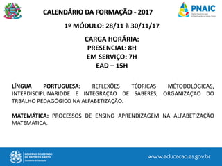 CALENDÁRIO DA FORMAÇÃO - 2017
1º MÓDULO: 28/11 à 30/11/17
CARGA HORÁRIA:
PRESENCIAL: 8H
EM SERVIÇO: 7H
EAD – 15H
LÍNGUA PORTUGUESA: REFLEXÕES TÉORICAS MÉTODOLÓGICAS,
INTERDISCIPLINARIDDE E INTEGRAÇAO DE SABERES, ORGANIZAÇAO DO
TRBALHO PEDAGÓGICO NA ALFABETIZAÇÃO.
MATEMÁTICA: PROCESSOS DE ENSINO APRENDIZAGEM NA ALFABETIZAÇÃO
MATEMATICA.
 