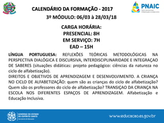 CALENDÁRIO DA FORMAÇÃO - 2017
3º MÓDULO: 06/03 à 28/03/18
CARGA HORÁRIA:
PRESENCIAL: 8H
EM SERVIÇO: 7H
EAD – 15H
LÍNGUA PORTUGUESA: REFLEXÕES TEÓRICAS METODOLÓGICAS NA
PERSPECTIVA DIALÓGICA E DISCURSIVA, INTERDISCIPLINARIDADE E INTEGRAÇAO
DE SABERES (situações didáticas: projeto pedagógico: ciências da natureza no
ciclo de alfabetização).
DIREITOS E OBJETIVOS DE APRENDIZAGEM E DESENVOLVIMENTO. A CRIANÇA
NO CICLO DE ALFABETIZAÇÃO: quem são as crianças do ciclo de alfabetização?
Quem são os professores do ciclo de alfabetização? TRANSIÇAO DA CRIANÇA NA
ESCOLA NOS DIFERENTES ESPAÇOS DE APRENDIZAGEM. Alfabetização e
Educação Inclusiva.
 
