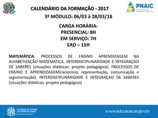 CALENDÁRIO DA FORMAÇÃO - 2017
3º MÓDULO: 06/03 à 28/03/18
CARGA HORÁRIA:
PRESENCIAL: 8H
EM SERVIÇO: 7H
EAD – 15H
MATEMÁTICA: PROCESSOS DE ENSINO APRENDIZAGEM NA
ALFABETIZAÇÃO MATEMATICA. INTERDISCIPLINARIDADE E INTEGRAÇAO
DE SABERES (situações didáticas: projeto pedagógico). PROCESSOS DE
ENSINO E APRENDIZAGEM(raciocínio, representação, comunicação e
argumentação). INTERDISCIPLINARIDADE E INTEGRAÇAO DE SABERES
(situações didáticas: projeto pedagógico)
 