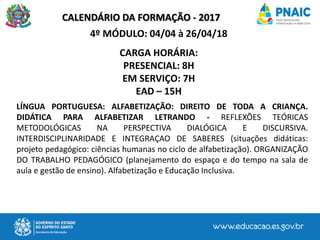 CALENDÁRIO DA FORMAÇÃO - 2017
4º MÓDULO: 04/04 à 26/04/18
CARGA HORÁRIA:
PRESENCIAL: 8H
EM SERVIÇO: 7H
EAD – 15H
LÍNGUA PORTUGUESA: ALFABETIZAÇÃO: DIREITO DE TODA A CRIANÇA.
DIDÁTICA PARA ALFABETIZAR LETRANDO - REFLEXÕES TEÓRICAS
METODOLÓGICAS NA PERSPECTIVA DIALÓGICA E DISCURSIVA.
INTERDISCIPLINARIDADE E INTEGRAÇAO DE SABERES (situações didáticas:
projeto pedagógico: ciências humanas no ciclo de alfabetização). ORGANIZAÇÃO
DO TRABALHO PEDAGÓGICO (planejamento do espaço e do tempo na sala de
aula e gestão de ensino). Alfabetização e Educação Inclusiva.
 