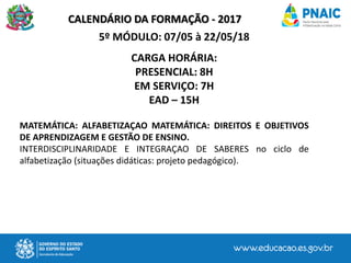 CALENDÁRIO DA FORMAÇÃO - 2017
5º MÓDULO: 07/05 à 22/05/18
CARGA HORÁRIA:
PRESENCIAL: 8H
EM SERVIÇO: 7H
EAD – 15H
MATEMÁTICA: ALFABETIZAÇAO MATEMÁTICA: DIREITOS E OBJETIVOS
DE APRENDIZAGEM E GESTÃO DE ENSINO.
INTERDISCIPLINARIDADE E INTEGRAÇAO DE SABERES no ciclo de
alfabetização (situações didáticas: projeto pedagógico).
 