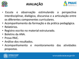• Escuta e observação estimulando a perspectiva
interdisciplinar, dialógica, discursiva e a articulação entre
os diferentes componentes curriculares.
• Acompanhamento da formação e da prática pedagógica.
• Relatórios.
• Registro escrito no material estruturado.
• Boletins da ANA.
• Prova PAIC.
• Análise dos resultados.
• Acompanhamento e monitoramento das atividades
propostas.
AVALIAÇÃO
 