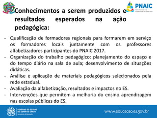 - Qualificação de formadores regionais para formarem em serviço
os formadores locais juntamente com os professores
alfabetizadores participantes do PNAIC 2017.
- Organização do trabalho pedagógico: planejamento do espaço e
do tempo diário na sala de aula; desenvolvimento de situações
didáticas.
- Análise e aplicação de materiais pedagógicos selecionados pela
rede estadual.
- Avaliação da alfabetização, resultados e impactos no ES.
- Intervenções que permitem a melhoria do ensino aprendizagem
nas escolas públicas do ES.
Conhecimentos a serem produzidos e
resultados esperados na ação
pedagógica:
 