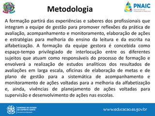A formação partirá das experiências e saberes dos profissionais que
integram a equipe de gestão para promover reflexões da prática de
avaliação, acompanhamento e monitoramento, elaboração de ações
e estratégias para melhoria do ensino da leitura e da escrita na
alfabetização. A formação da equipe gestora é concebida como
espaço-tempo privilegiado de interlocução entre os diferentes
sujeitos que atuam como responsáveis do processo de formação e
envolverá a realização de estudos analíticos dos resultados de
avaliações em larga escala, oficinas de elaboração de metas e de
plano de gestão para a sistemática de acompanhamento e
monitoramento de ações voltadas para a melhoria da alfabetização
e, ainda, vivências de planejamento de ações voltadas para
supervisão e desenvolvimento de ações nas escolas.
Metodologia
 