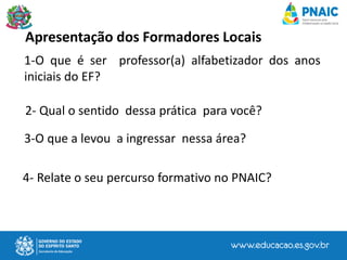 Apresentação dos Formadores Locais
1-O que é ser professor(a) alfabetizador dos anos
iniciais do EF?
2- Qual o sentido dessa prática para você?
3-O que a levou a ingressar nessa área?
4- Relate o seu percurso formativo no PNAIC?
 