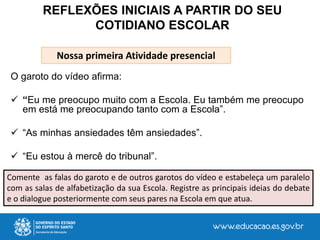 O garoto do vídeo afirma:
 “Eu me preocupo muito com a Escola. Eu também me preocupo
em está me preocupando tanto com a Escola”.
 “As minhas ansiedades têm ansiedades”.
 “Eu estou à mercê do tribunal”.
REFLEXÕES INICIAIS A PARTIR DO SEU
COTIDIANO ESCOLAR
Comente as falas do garoto e de outros garotos do vídeo e estabeleça um paralelo
com as salas de alfabetização da sua Escola. Registre as principais ideias do debate
e o dialogue posteriormente com seus pares na Escola em que atua.
Nossa primeira Atividade presencial
 