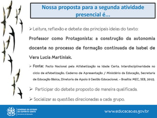 Nossa proposta para a segunda atividade
presencial é...
Leitura, reflexão e debate das principais ideias do texto:
Professor como Protagonista: a construção da autonomia
docente no processo de formação continuada de Isabel de
Vera Lucia Martiniak.
 Fonte: Pacto Nacional pela Alfabetização na Idade Certa. Interdisciplinaridade no
ciclo de alfabetização. Caderno de Apresentação / Ministério da Educação, Secretaria
de Educação Básica, Diretoria de Apoio à Gestão Educacional. – Brasília: MEC, SEB, 2015.
 Participar do debate proposto de maneira qualificada.
 Socializar as questões direcionadas a cada grupo.
 