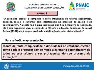 GOVERNO DO ESPÍRITO SANTO
SECREATARIA DE ESTADO DA EDUCAÇÃO
Diante de tanta complexidade e dificuldades no cotidiano escolar,
como pode o professor agir de modo a garantir a aprendizagem de
todos os seus alunos e ser protagonista do seu processo de
formação?
“O cotidiano escolar é complexo e sofre influências de fatores econômicos,
políticos, sociais e culturais, com interferência no processo de ensino e de
aprendizagem. A escola não é uma instituição que fica à margem da sociedade,
ela é um organismo vivo, e como diz o filósofo e educador brasileiro Dermeval
Saviani (1987), ela é responsável pela socialização do saber sistematizado.”
Para reflexão e apresentação:
GRUPO 1
 
