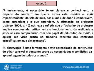 “A observação é uma ferramenta neste aprendizado da construção
do olhar sensível e pensante sobre as necessidades e condições da
aprendizagem de todos os alunos.”
GRUPO 2
“Primeiramente, é necessário ter-se clareza e conhecimento a
respeito do contexto em que a escola está inserida e, mais
especificamente, da sala de aula, dos alunos, de onde e como vivem,
como aprendem e o que aprendem. A afirmação do professor
Libâneo (2004, p. 40) nos leva a refletir que o “trabalho de professor
implica compreender criticamente o funcionamento da realidade e
associar essa compreensão com seu papel de educador, de modo a
aplicar sua visão crítica ao trabalho concreto nos contextos
específicos em que ele acontece”.
 