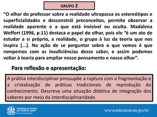 A prática interdisciplinar pressupõe a ruptura com a fragmentação e
a cristalização de práticas tradicionais de reprodução do
conhecimento. Descreva uma situação didática de integração dos
saberes por meio da interdisciplinaridade.
GRUPO 2
“O olhar do professor sobre a realidade ultrapassa os estereótipos e
superficialidades e desconstrói preconceitos, permite observar a
realidade aparente e a que está invisível ou oculta. Madalena
Weffort (1996, p.11) destaca o papel do olhar, pois ele “é um ato de
estudar a si próprio, a realidade, o grupo à luz da teoria que nos
inspira [...]. Na ação de se perguntar sobre o que vemos é que
rompemos com as insuficiências desse saber, e assim podemos
voltar à teoria para ampliar nosso pensamento e nosso olhar”.
Para reflexão e apresentação:
 