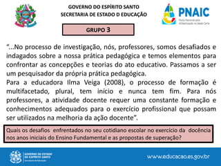 GOVERNO DO ESPÍRITO SANTO
SECRETARIA DE ESTADO D EDUCAÇÃO
“...No processo de investigação, nós, professores, somos desafiados e
indagados sobre a nossa prática pedagógica e temos elementos para
confrontar as concepções e teorias do ato educativo. Passamos a ser
um pesquisador da própria prática pedagógica.
Para a educadora Ilma Veiga (2008), o processo de formação é
multifacetado, plural, tem início e nunca tem fim. Para nós
professores, a atividade docente requer uma constante formação e
conhecimentos adequados para o exercício profissional que possam
ser utilizados na melhoria da ação docente”.
GRUPO 3
Quais os desafios enfrentados no seu cotidiano escolar no exercício da docência
nos anos iniciais do Ensino Fundamental e as propostas de superação?
 