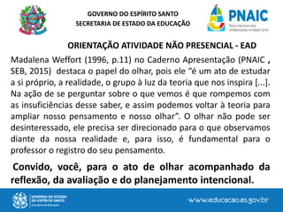 GOVERNO DO ESPÍRITO SANTO
SECRETARIA DE ESTADO DA EDUCAÇÃO
ORIENTAÇÃO ATIVIDADE NÃO PRESENCIAL - EAD
Madalena Weffort (1996, p.11) no Caderno Apresentação (PNAIC ,
SEB, 2015) destaca o papel do olhar, pois ele “é um ato de estudar
a si próprio, a realidade, o grupo à luz da teoria que nos inspira [...].
Na ação de se perguntar sobre o que vemos é que rompemos com
as insuficiências desse saber, e assim podemos voltar à teoria para
ampliar nosso pensamento e nosso olhar”. O olhar não pode ser
desinteressado, ele precisa ser direcionado para o que observamos
diante da nossa realidade e, para isso, é fundamental para o
professor o registro do seu pensamento.
Convido, você, para o ato de olhar acompanhado da
reflexão, da avaliação e do planejamento intencional.
 