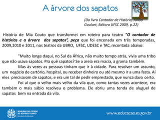 A árvore dos sapatos
(Do livro Contador de História, Julião
Goulart, Editora UFSC 2009, p.22)
História de Mia Couto que transformei em roteiro para teatro "O contador de
histórias e a árvore dos sapatos”, peça que foi encenada em três temporadas,
2009,2010 e 2011, nos teatros da UBRO, UFSC, UDESC e TAC, recontada abaixo:
"Muito longe daqui, no Sul da África, não muito tempo atrás, vivia uma tribo
que não usava sapatos. Pra quê sapatos? Se a areia era macia, a grama também.
Mas às vezes as pessoas tinham que ir à cidade. Para resolver um assunto,
um negócio de cartório, hospital, ou receber dinheiro ou até mesmo ir a uma festa. Aí
eles precisavam de sapatos, e era um tal de pedir emprestado, que nunca dava certo.
Foi aí que o velho mais velho da vila que, como tantas vezes acontece, era
também o mais sábio resolveu o problema. Ele abriu uma tenda de aluguel de
sapatos bem na entrada da vila.
 