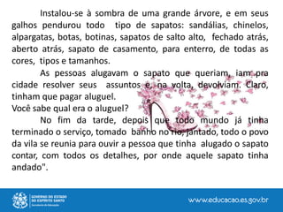 Instalou-se à sombra de uma grande árvore, e em seus
galhos pendurou todo tipo de sapatos: sandálias, chinelos,
alpargatas, botas, botinas, sapatos de salto alto, fechado atrás,
aberto atrás, sapato de casamento, para enterro, de todas as
cores, tipos e tamanhos.
As pessoas alugavam o sapato que queriam, iam pra
cidade resolver seus assuntos e, na volta, devolviam. Claro,
tinham que pagar aluguel.
Você sabe qual era o aluguel?
No fim da tarde, depois que todo mundo já tinha
terminado o serviço, tomado banho no rio, jantado, todo o povo
da vila se reunia para ouvir a pessoa que tinha alugado o sapato
contar, com todos os detalhes, por onde aquele sapato tinha
andado".
 