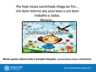 Por hoje nossa caminhada chega ao fim...
Um bom retorno aos seus lares e um bom
trabalho a todas.
Abraços...
Mente quieta, Coluna ereta e Coração Tranquilo. Inacelia Oliveira Calixto. CEFOPE/SEDU
 