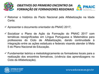  Retomar o histórico do Pacto Nacional pela Alfabetização na Idade
Certa;
 Apresentar o documento orientador do PNAIC 2017;
 Socializar o Plano de Ação da Formação do PNAIC 2017 com
temáticas ressignificadas em Língua Portuguesa e Matemática para
professores do Ciclo de Alfabetização, dando continuidade à
integração entre as ações estaduais e federais visando atender à Meta
5 do Plano Nacional de Educação.
 Fundamentar teórico e metodologicamente os formadores locais para a
realização dos encontros formativos. (vivência das aprendizagens no
Ciclo de Alfabetização).
OBJETIVOS DO PRIMEIRO ENCONTRO DA
FORMAÇÃO DE FORMADORES REGIONAIS
 
