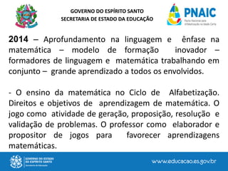 GOVERNO DO ESPÍRITO SANTO
SECRETARIA DE ESTADO DA EDUCAÇÃO
2014 – Aprofundamento na linguagem e ênfase na
matemática – modelo de formação inovador –
formadores de linguagem e matemática trabalhando em
conjunto – grande aprendizado a todos os envolvidos.
- O ensino da matemática no Ciclo de Alfabetização.
Direitos e objetivos de aprendizagem de matemática. O
jogo como atividade de geração, proposição, resolução e
validação de problemas. O professor como elaborador e
propositor de jogos para favorecer aprendizagens
matemáticas.
 